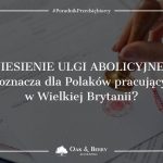 Zniesienie ulgi abolicyjnej - co oznacza dla Polaków pracujących w Wielkiej Brytanii?